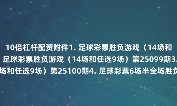 10倍杠杆配资　　附件　　1. 足球彩票胜负游戏（14场和任选9场）第25098期　　2. 足球彩票胜负游戏（14场和任选9场）第25099期　　3. 足球彩票胜负游戏（14场和任选9场）第25100期　　4. 足球彩票6场半全场胜负游戏第25129期　　5. 足球彩票6场半全场胜负游戏第25130期　　6. 足球彩票6场半全场胜负游戏第25131期　　7. 足球彩票4场进球游戏第25129期　　