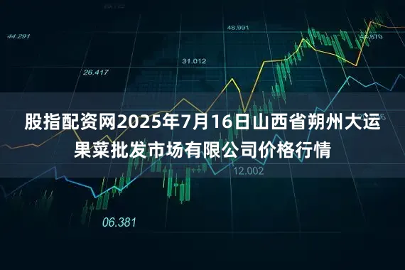 股指配资网2025年7月16日山西省朔州大运果菜批发市场有限公司价格行情