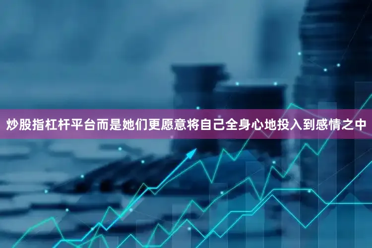 炒股指杠杆平台而是她们更愿意将自己全身心地投入到感情之中