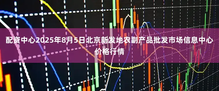 配资中心2025年8月5日北京新发地农副产品批发市场信息中心价格行情
