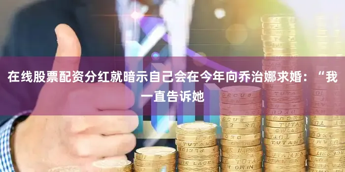 在线股票配资分红就暗示自己会在今年向乔治娜求婚：“我一直告诉她
