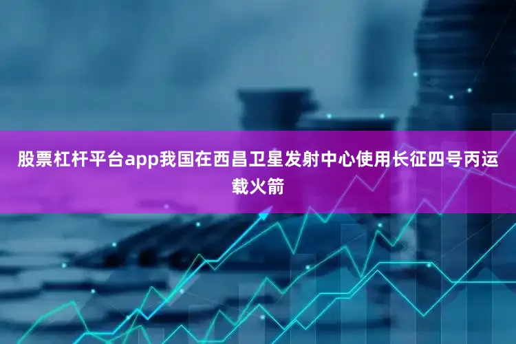 股票杠杆平台app我国在西昌卫星发射中心使用长征四号丙运载火箭