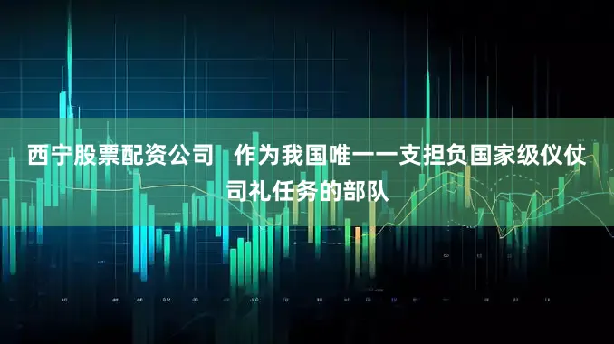 西宁股票配资公司   作为我国唯一一支担负国家级仪仗司礼任务的部队