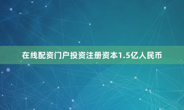 在线配资门户投资注册资本1.5亿人民币