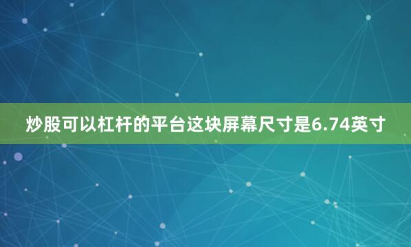 炒股可以杠杆的平台这块屏幕尺寸是6.74英寸
