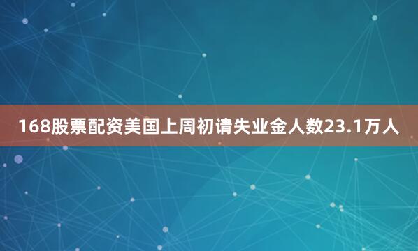 168股票配资美国上周初请失业金人数23.1万人