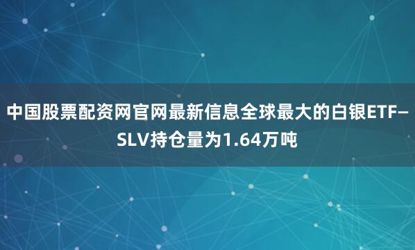 中国股票配资网官网最新信息全球最大的白银ETF—SLV持仓量为1.64万吨